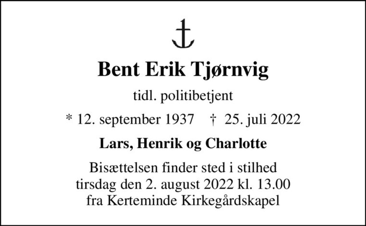 Bent Erik Tjørnvig
tidl. politibetjent
* 12. september 1937    ✝ 25. juli 2022
Lars, Henrik og Charlotte
Bisættelsen finder sted i stilhed tirsdag den 2. august 2022 kl. 13.00 fra Kerteminde Kirkegårdskapel