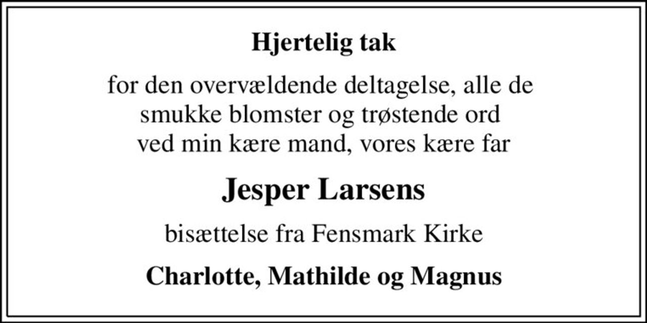 Hjertelig tak
for den overvældende deltagelse, alle de  smukke blomster og trøstende ord  ved min kære mand, vores kære far
Jesper Larsens
bisættelse fra Fensmark Kirke
Charlotte, Mathilde og Magnus