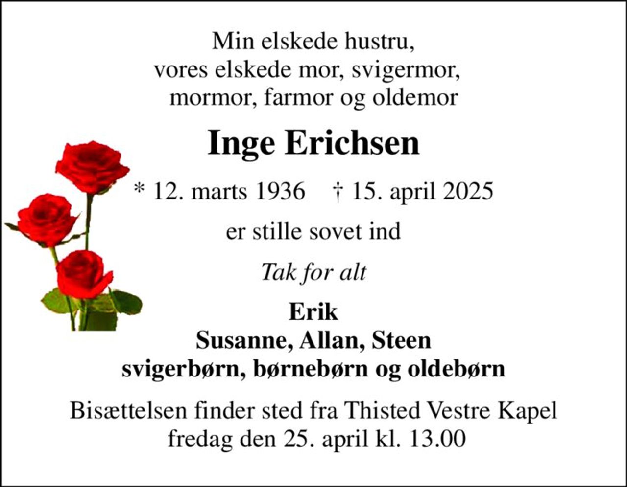 Min elskede hustru, vores elskede mor, svigermor,   mormor, farmor og oldemor 
Inge Erichsen 
*​ 12. marts 1936​    †​ 15. april 2025 
er stille sovet ind 
Tak for alt 
Erik Susanne, Allan, Steen svigerbørn, børnebørn og oldebørn 
Bisættelsen finder sted fra Thisted Vestre Kapel  fredag den 25. april kl. 13.00