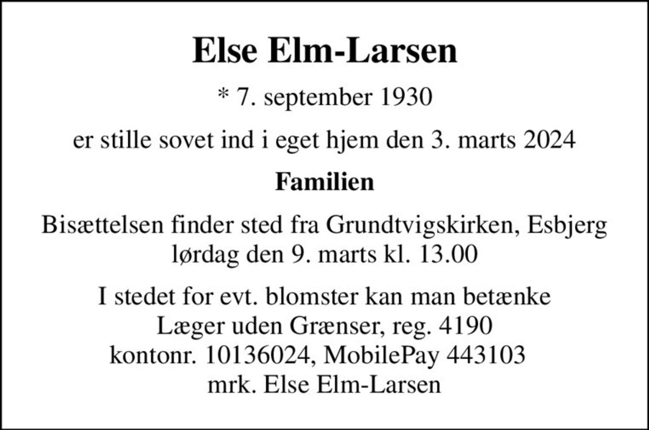 Else Elm-Larsen
* 7. september 1930
er stille sovet ind i eget hjem den 3. marts 2024
Familien
Bisættelsen finder sted fra Grundtvigskirken, Esbjerg  lørdag den 9. marts kl. 13.00 
I stedet for evt. blomster kan man betænke
					Læger uden Grænser reg.4190kontonr.10136024mrk. Else
					Elm-Larsen