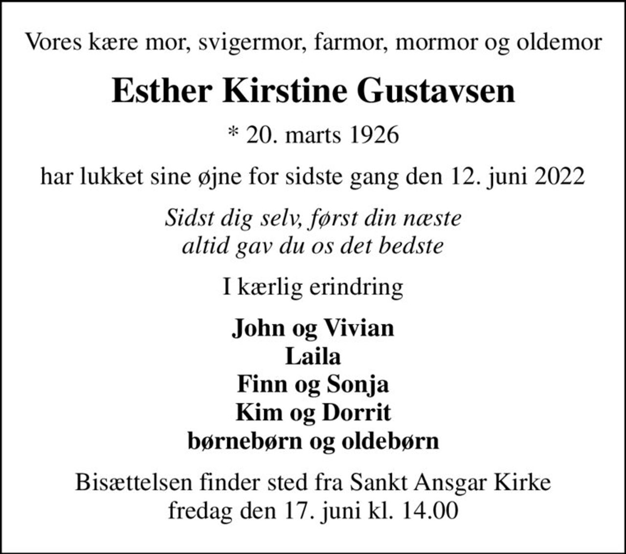 Vores kære mor, svigermor, farmor, mormor og oldemor
Esther Kirstine Gustavsen
* 20. marts 1926
har lukket sine øjne for sidste gang den 12. juni 2022
Sidst dig selv, først din næste altid gav du os det bedste
I kærlig erindring
John og Vivian Laila Finn og Sonja Kim og Dorrit børnebørn og oldebørn
Bisættelsen finder sted fra Sankt Ansgar Kirke  fredag den 17. juni kl. 14.00