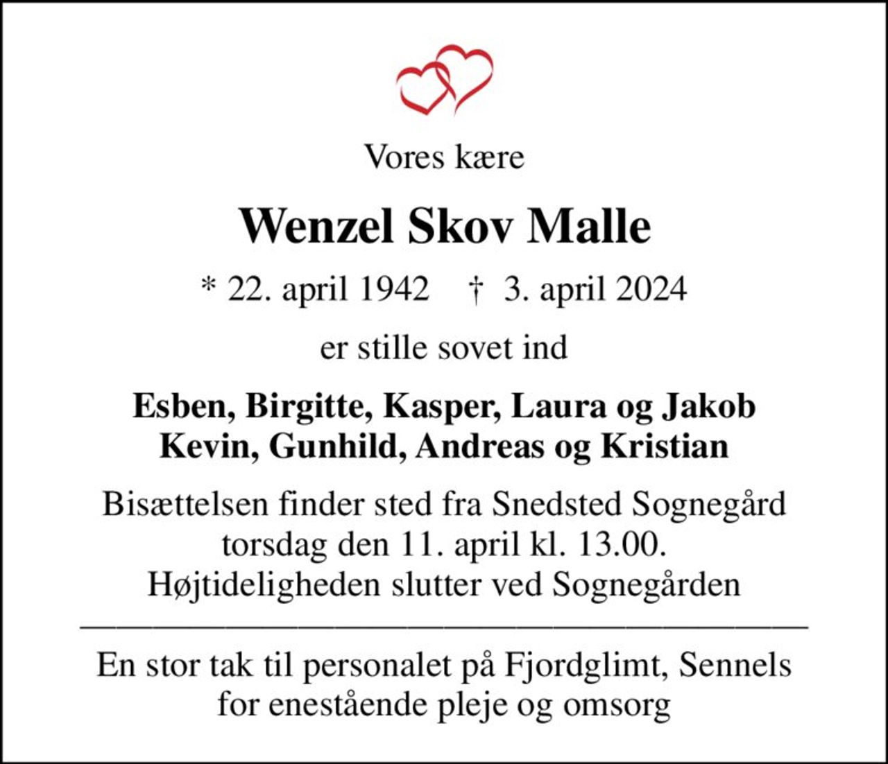 Vores kære
Wenzel Skov Malle
* 22. april 1942    ✝ 3. april 2024
er stille sovet ind
Esben, Birgitte, Kasper, Laura og Jakob Kevin, Gunhild, Andreas og Kristian
Bisættelsen finder sted fra Snedsted Sognegård torsdag den 11. april kl. 13.00. Højtideligheden slutter ved Sognegården  En stor tak til personalet på Fjordglimt, Sennels for enestående pleje og omsorg