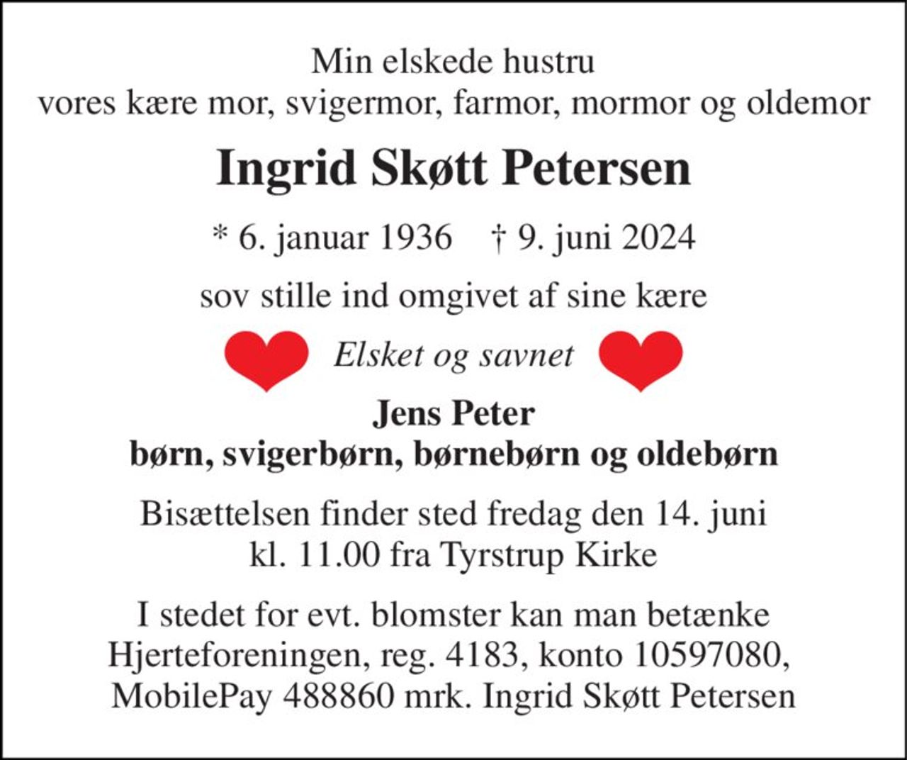 Min elskede hustru vores kære mor, svigermor, farmor, mormor og oldemor 
Ingrid Skøtt Petersen 
*​ 6. januar 1936​    †​ 9. juni 2024 
sov stille ind omgivet af sine kære 
Elsket og savnet 
Jens Peter børn, svigerbørn, børnebørn og oldebørn 
Bisættelsen​ finder sted fredag den 14. juni​ kl. 11.00 fra Tyrstrup Kirke 
I stedet for evt. blomster kan man betænke Hjerteforeningen, reg. 4183, konto 10597080,  MobilePay 488860 mrk. Ingrid Skøtt Petersen