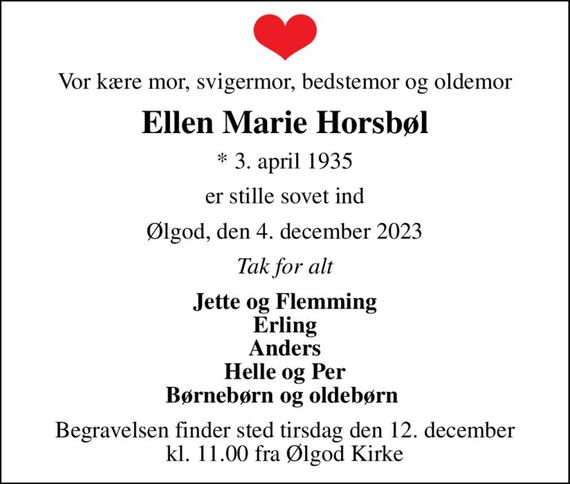 Vor kære mor, svigermor, bedstemor og oldemor
Ellen Marie Horsbøl
* 3. april 1935
er stille sovet ind
Ølgod, den 4. december 2023
Tak for alt
Jette og Flemming Erling Anders Helle og Per Børnebørn og oldebørn 
Begravelsen finder sted tirsdag den 12. december kl. 11.00 fra Ølgod Kirke