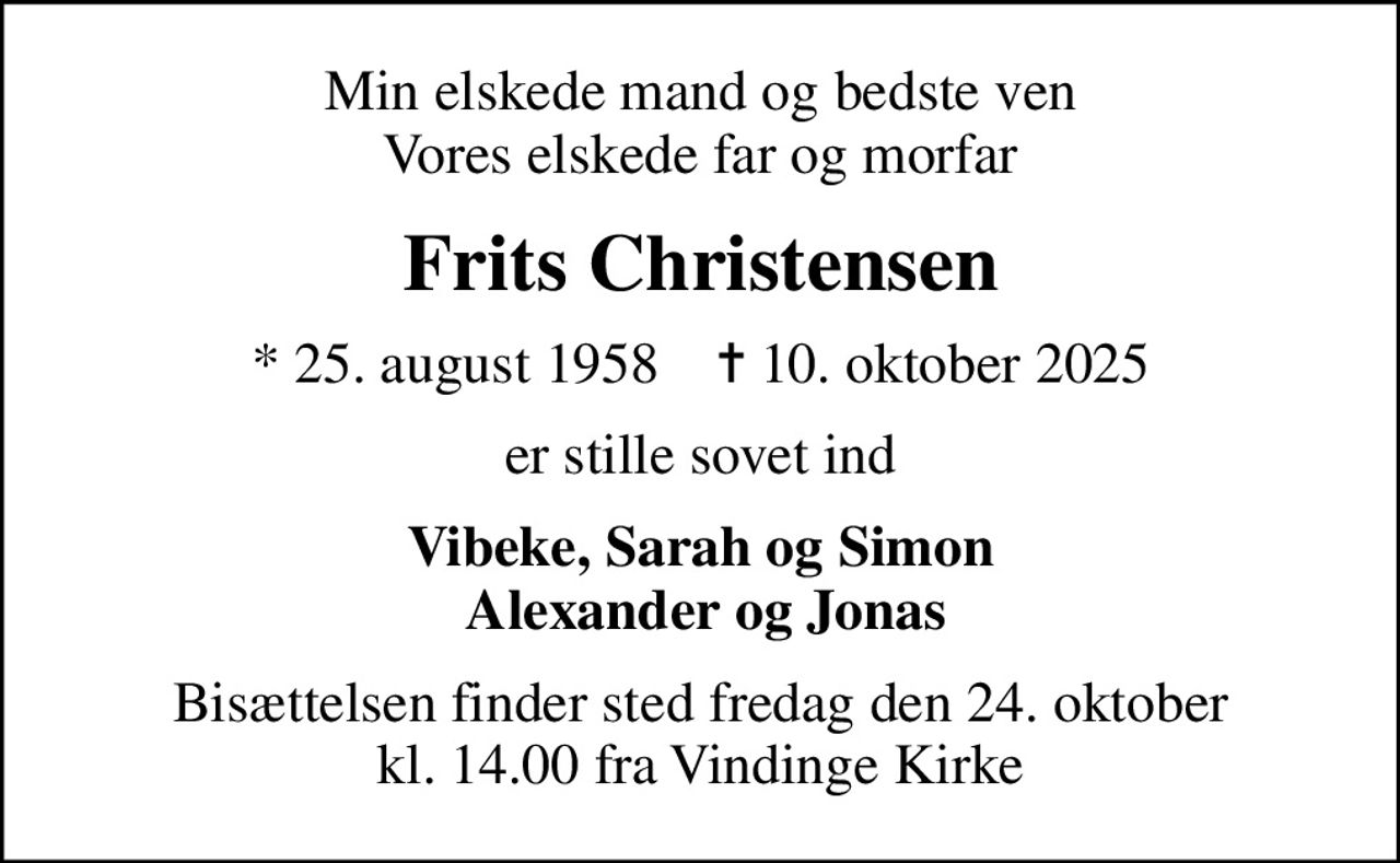 Min elskede mand og bedste ven Vores elskede far og morfar
Frits Christensen
* 25. august 1958    ✝ 10. oktober 2025
er stille sovet ind
Vibeke, Sarah og Simon  Alexander og Jonas
Bisættelsen finder sted fredag den 24. oktober kl. 14.00 fra Vindinge Kirke