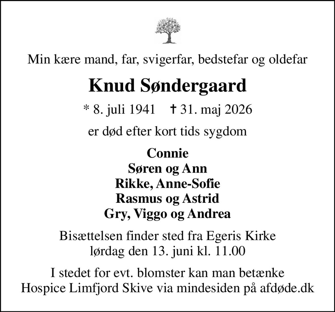 Min kære mand, far, svigerfar, bedstefar og oldefar
Knud Søndergaard
* 8. juli 1941    ✝ 31. maj 2026
er død efter kort tids sygdom
Connie Søren og Ann Rikke, Anne-Sofie Rasmus og Astrid Gry, Viggo og Andrea
Bisættelsen finder sted fra Egeris Kirke  lørdag den 13. juni kl. 11.00 
I stedet for evt. blomster kan man betænke
					Hospice Limfjord Skive via mindesiden på afdøde.dk