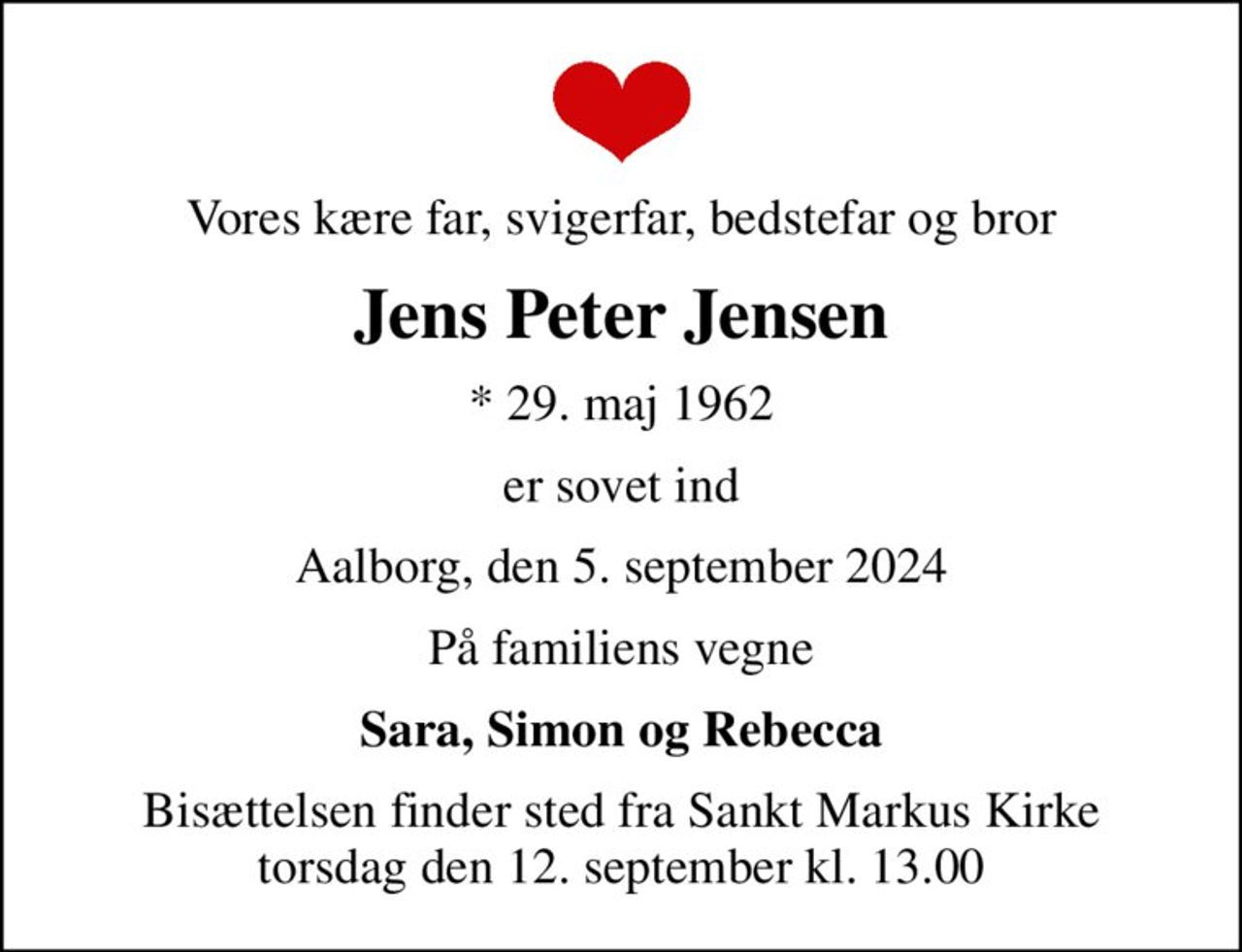 Vores kære far, svigerfar, bedstefar og bror
Jens Peter Jensen
* 29. maj 1962
er sovet ind
Aalborg, den 5. september 2024
På familiens vegne
Sara, Simon og Rebecca
Bisættelsen finder sted fra Sankt Markus Kirke  torsdag den 12. september kl. 13.00