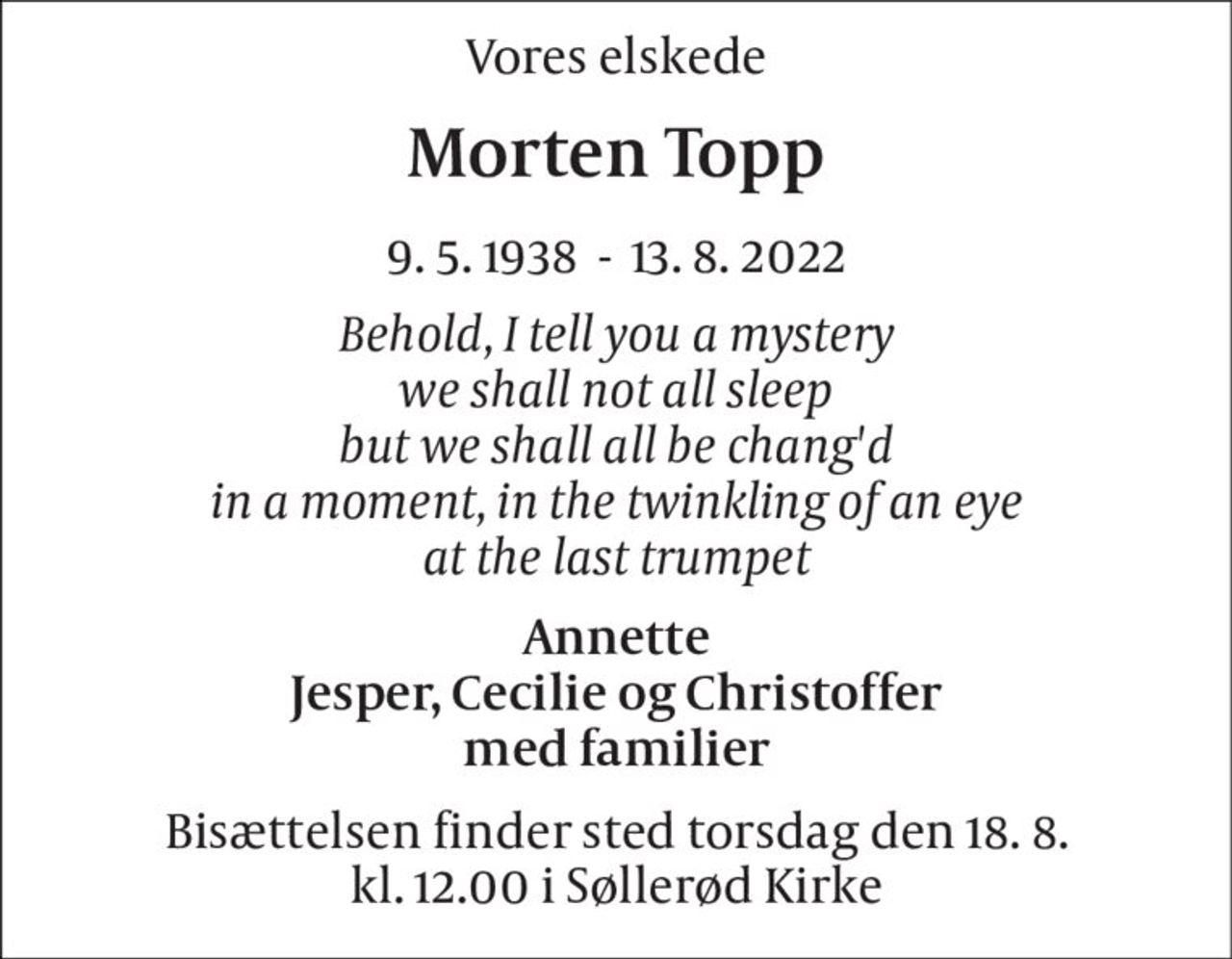 Vores elskede 
Morten Topp 
9. 5. 1938  -  13. 8. 2022 
Behold, I tell you a mystery we shall not all sleep but we shall all be chang'd in a moment, in the twinkling of an eye at the last trumpet 
Annette Jesper, Cecilie og Christoffer med familier 
Bisættelsen​ finder sted torsdag den 18. 8​. kl. 12.00 i Søllerød Kirke