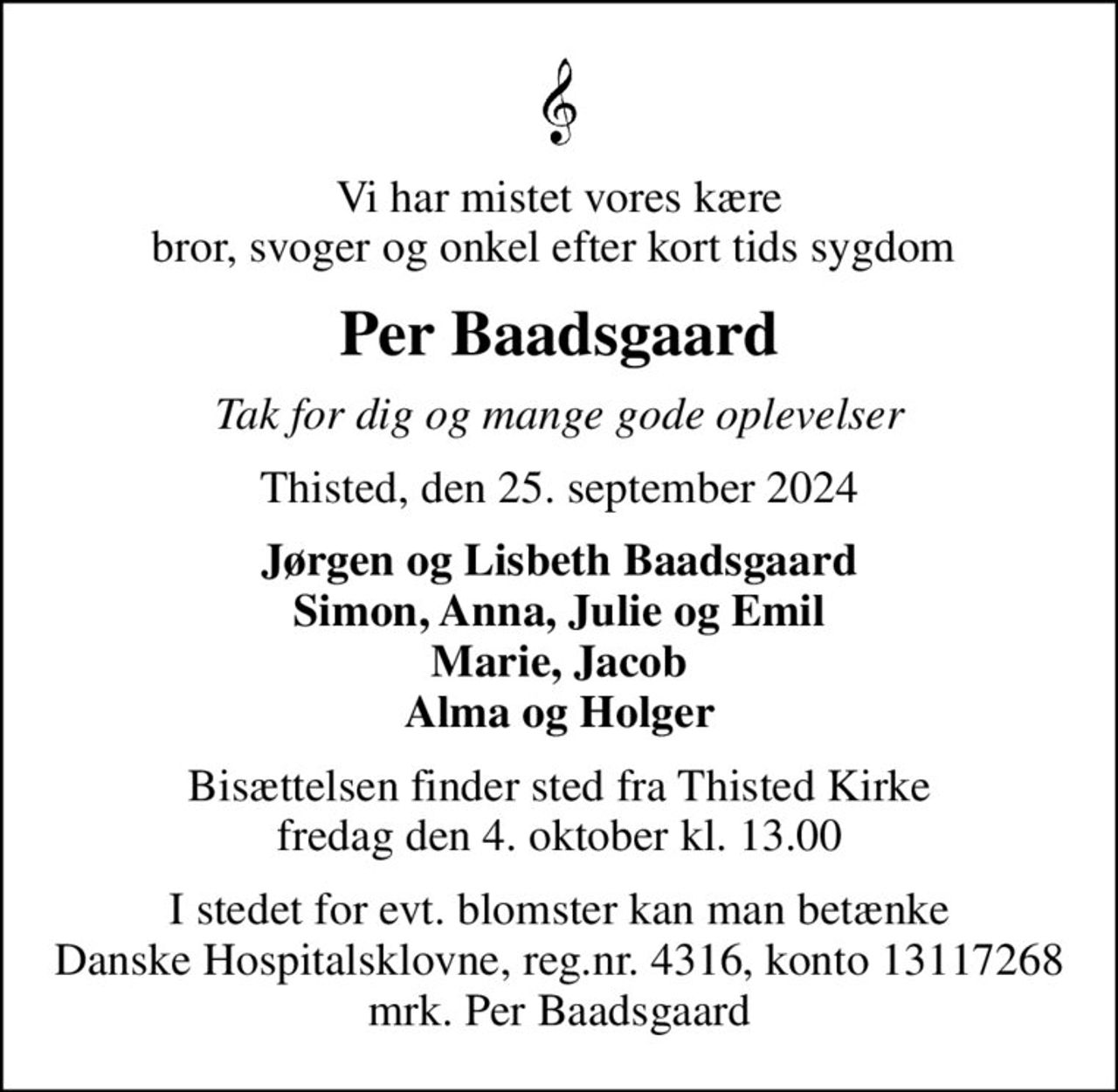 Vi har mistet vores kære bror, svoger og onkel efter kort tids sygdom 
Per Baadsgaard
Tak for dig og mange gode oplevelser
Thisted, den 25. september 2024
Jørgen og Lisbeth Baadsgaard Simon, Anna, Julie og Emil Marie, Jacob Alma og Holger
Bisættelsen finder sted fra Thisted Kirke  fredag den 4. oktober kl. 13.00 
I stedet for evt. blomster kan man betænke
					Danske Hospitalsklovne reg.4316,konto13117268mrk. Per
					Baadsgaard