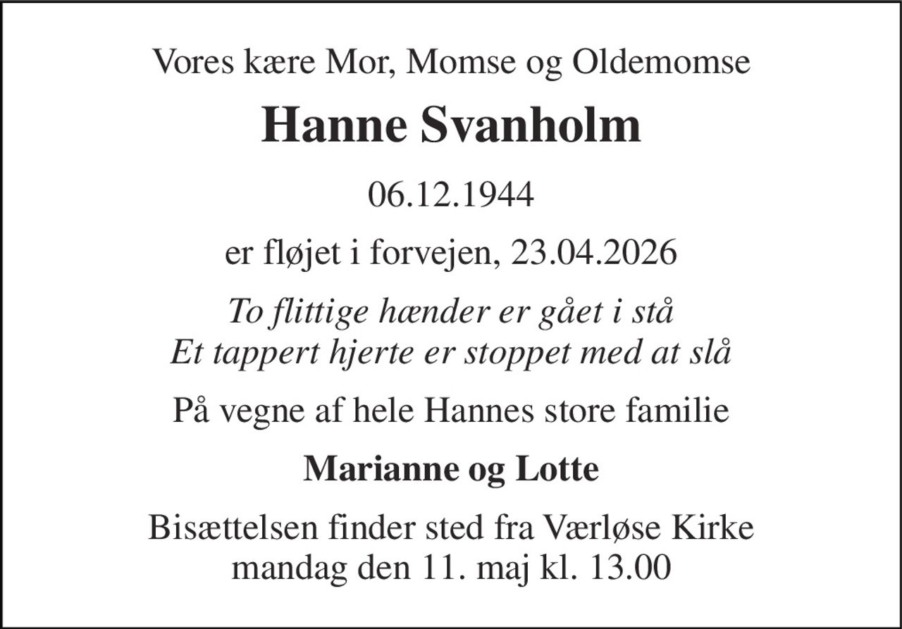 Vores kære Mor, Momse og Oldemomse 
Hanne Svanholm 
06.12.1944 
er fløjet i forvejen, 23.04.2026 
To flittige hænder er gået i stå Et tappert hjerte er stoppet med at slå 
På vegne af hele Hannes store familie 
Marianne og Lotte 
Bisættelsen​ finder sted fra Værløse Kirke​ mandag den 11. maj​ kl. 13.00