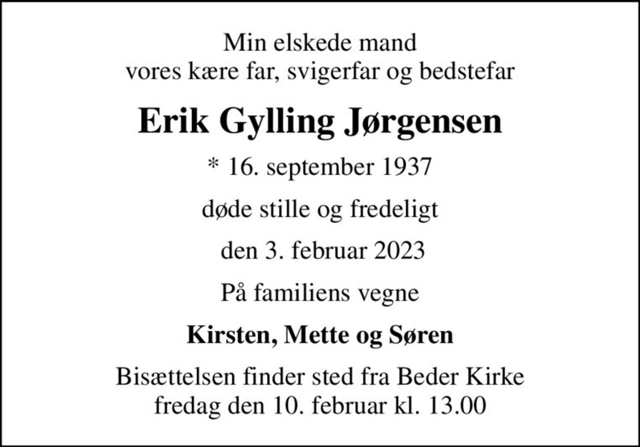 Min elskede mand vores kære far, svigerfar og bedstefar
Erik Gylling Jørgensen
* 16. september 1937
døde stille og fredeligt
 den 3. februar 2023
På familiens vegne
Kirsten, Mette og Søren
Bisættelsen finder sted fra Beder Kirke  fredag den 10. februar kl. 13.00