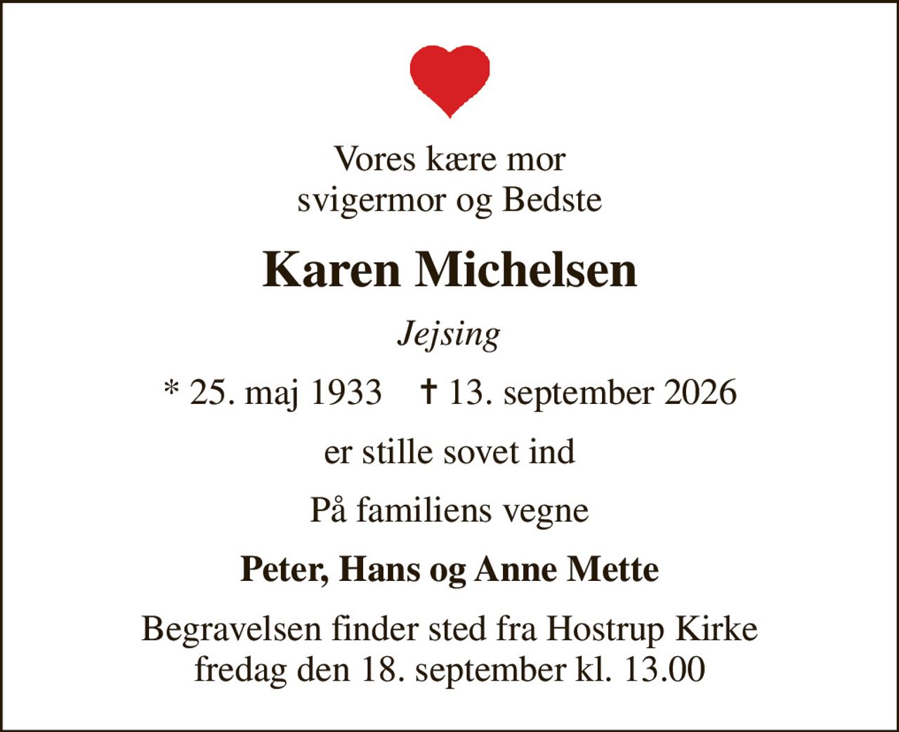 Vores kære mor svigermor og Bedste
Karen Michelsen
Jejsing
* 25. maj 1933    ✝ 13. september 2026
er stille sovet ind
På familiens vegne
Peter, Hans og Anne Mette
Begravelsen finder sted fra Hostrup Kirke  fredag den 18. september kl. 13.00