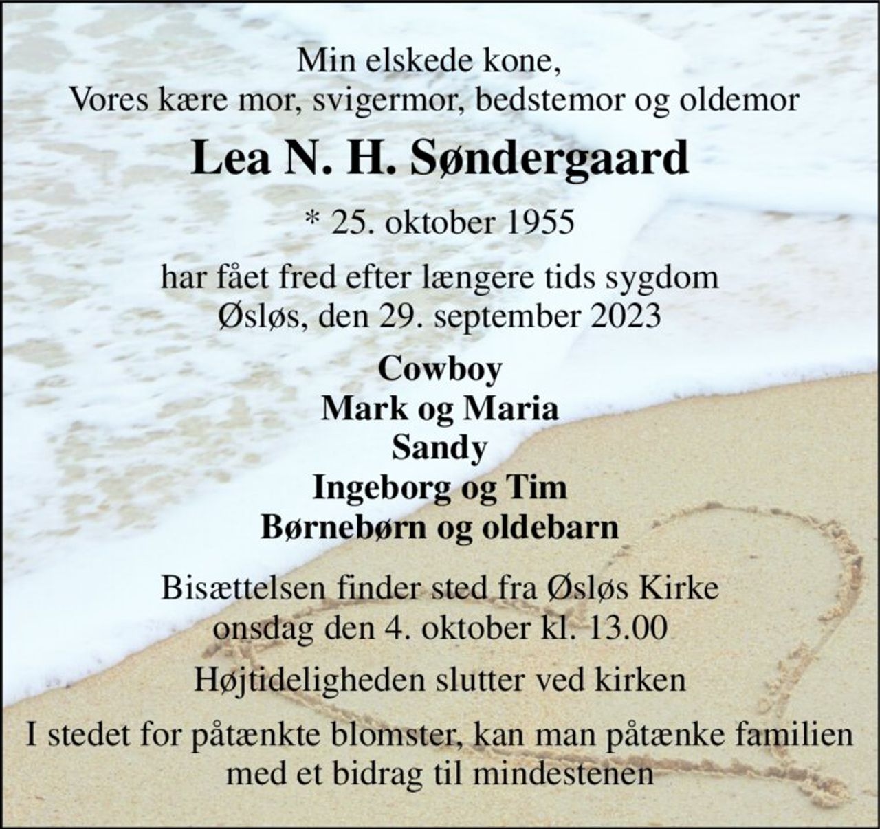 Min elskede kone,  Vores kære mor, svigermor, bedstemor og oldemor 
Lea N. H. Søndergaard​ 
*​ 25. oktober 1955 
har fået fred efter længere tids sygdom Øsløs, den 29. september 2023 
Cowboy Mark og Maria Sandy Ingeborg og Tim Børnebørn og oldebarn 
Bisættelsen​ finder sted fra Øsløs Kirke​ onsdag den 4. oktober​ kl. 13.00 
Højtideligheden slutter ved kirken 
I stedet for påtænkte blomster, kan man påtænke familien med et bidrag til mindestenen