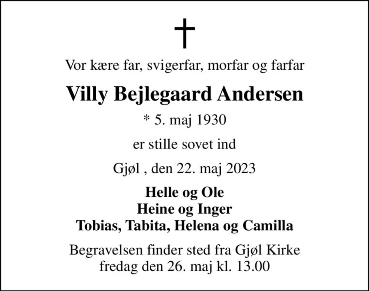 Vor kære far, svigerfar, morfar og farfar
Villy Bejlegaard Andersen
* 5. maj 1930
er stille sovet ind
Gjøl , den 22. maj 2023
Helle og Ole Heine og Inger Tobias, Tabita, Helena og Camilla
Begravelsen finder sted fra Gjøl Kirke  fredag den 26. maj kl. 13.00