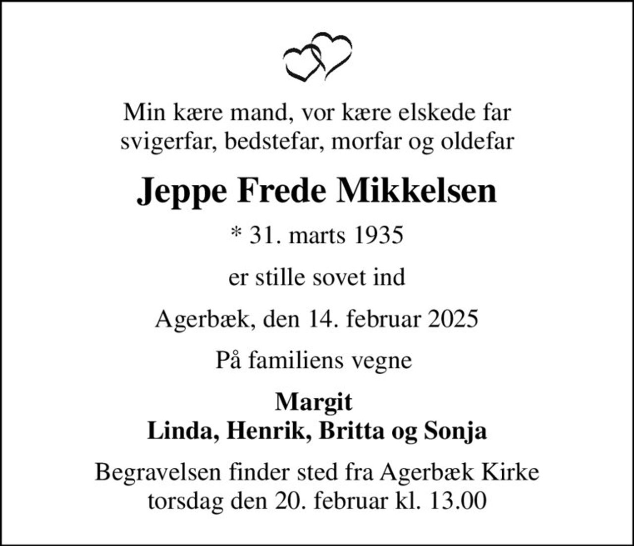 Min kære mand, vor kære elskede far svigerfar, bedstefar, morfar og oldefar
Jeppe Frede Mikkelsen
* 31. marts 1935
er stille sovet ind
Agerbæk, den 14. februar 2025
På familiens vegne 
Margit  Linda, Henrik, Britta og Sonja
Begravelsen finder sted fra Agerbæk Kirke  torsdag den 20. februar kl. 13.00