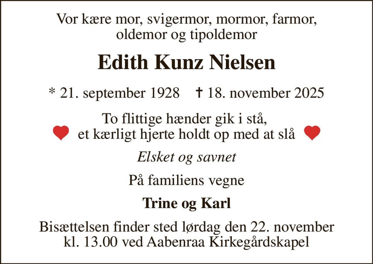 Vor kære mor, svigermor, mormor, farmor, oldemor og tipoldemor 
Edith Kunz Nielsen 
*​ 21. september 1928​    ✝​ 18. november 2025 
To flittige hænder gik i stå,  et kærligt hjerte holdt op med at slå 
Elsket og savnet 
På familiens vegne 
Trine og Karl 
Bisættelsen​ finder sted lørdag den 22. november​ kl. 13.00 ved Aabenraa Kirkegårdskapel