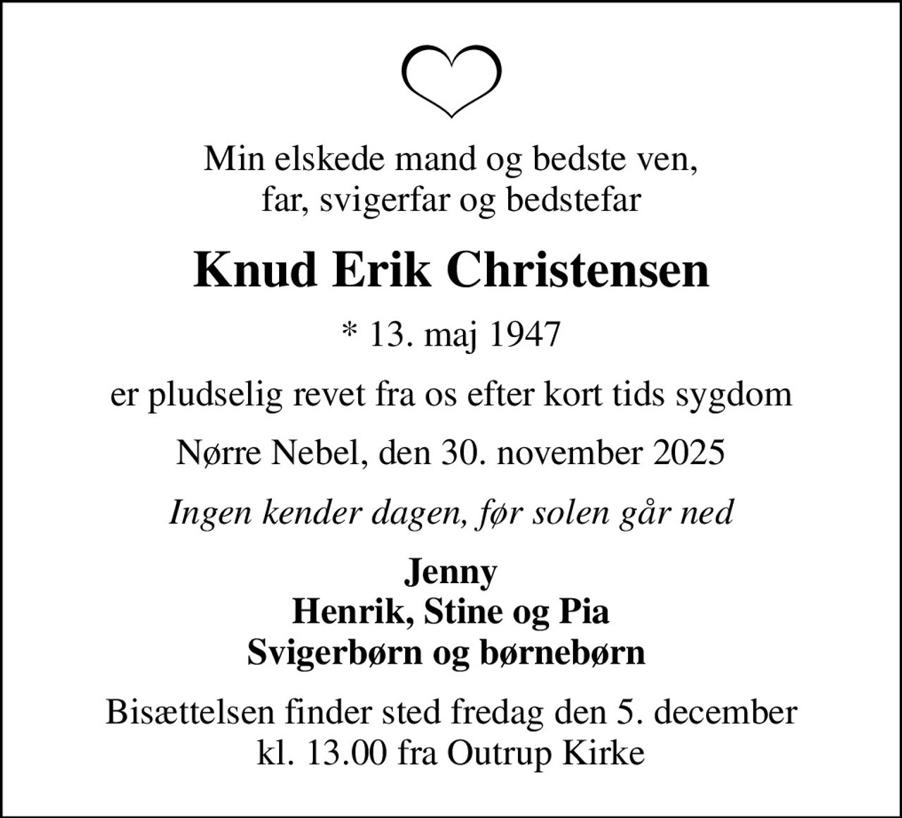 Min elskede mand og bedste ven, far, svigerfar og bedstefar
Knud Erik Christensen
* 13. maj 1947
er pludselig revet fra os efter kort tids sygdom
Nørre Nebel, den 30. november 2025
Ingen kender dagen, før solen går ned
Jenny Henrik, Stine og Pia Svigerbørn og børnebørn 
Bisættelsen finder sted fredag den 5. december kl. 13.00 fra Outrup Kirke