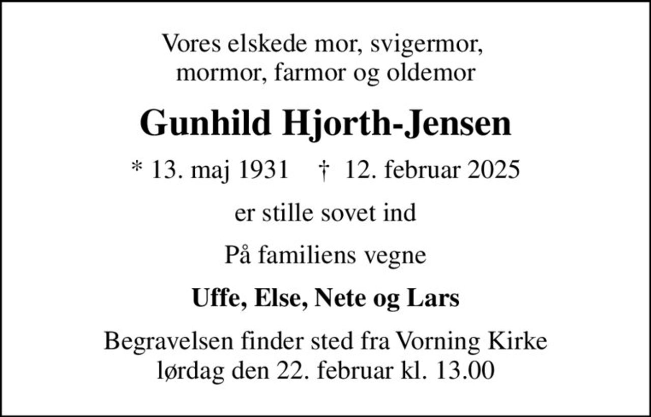 Vores elskede mor, svigermor,  mormor, farmor og oldemor
Gunhild Hjorth-Jensen
* 13. maj 1931    ✝ 12. februar 2025
er stille sovet ind
På familiens vegne
Uffe, Else, Nete og Lars
Begravelsen finder sted fra Vorning Kirke  lørdag den 22. februar kl. 13.00