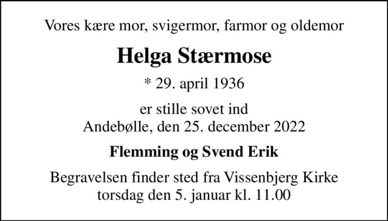 Vores kære mor, svigermor, farmor og oldemor
Helga Stærmose
* 29. april 1936
er stille sovet ind Andebølle, den 25. december 2022
Flemming og Svend Erik
Begravelsen finder sted fra Vissenbjerg Kirke  torsdag den 5. januar kl. 11.00