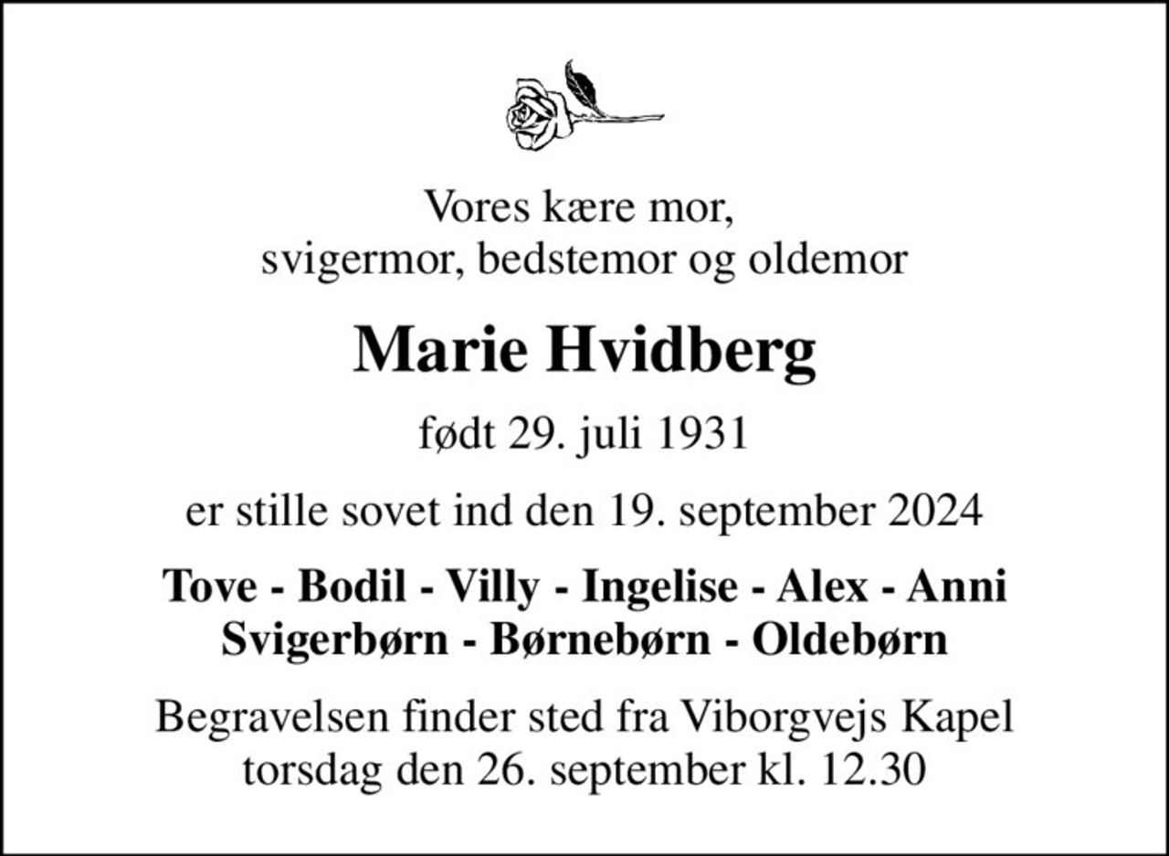 Vores kære mor,  svigermor, bedstemor og oldemor
Marie Hvidberg
født 29. juli 1931
er stille sovet ind den 19. september 2024
Tove - Bodil - Villy - Ingelise - Alex - Anni Svigerbørn - Børnebørn - Oldebørn
Begravelsen finder sted fra Viborgvejs Kapel  torsdag den 26. september kl. 12.30