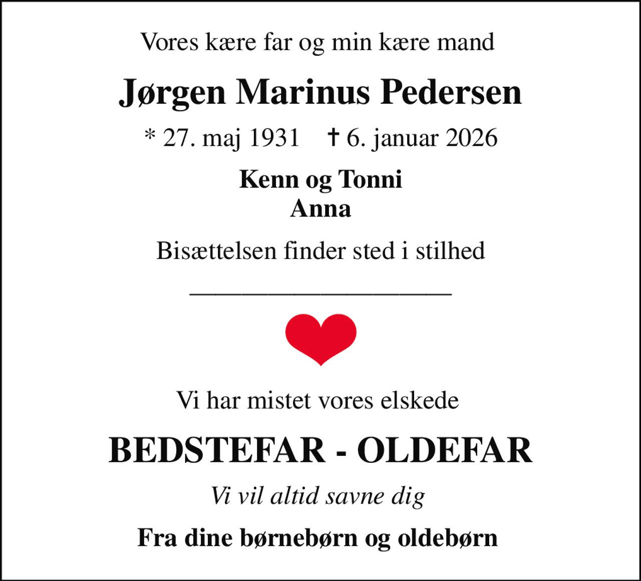 Vores kære far og min kære mand 
Jørgen Marinus Pedersen
* 27. maj 1931    ✝ 6. januar 2026
Kenn og Tonni Anna
Bisættelsen finder sted i stilhed
Vi har mistet vores elskede 
BEDSTEFAR - OLDEFAR
Vi vil altid savne dig 
Fra dine børnebørn og oldebørn