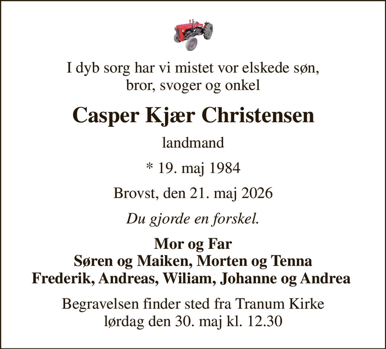 I dyb sorg har vi mistet vor elskede søn, bror, svoger og onkel
Casper Kjær Christensen
landmand
* 19. maj 1984
Brovst, den 21. maj 2026
Du gjorde en forskel.
Mor og Far Søren og Maiken, Morten og Tenna Frederik, Andreas, Wiliam, Johanne og Andrea 
Begravelsen finder sted fra Tranum Kirke  lørdag den 30. maj kl. 12.30
