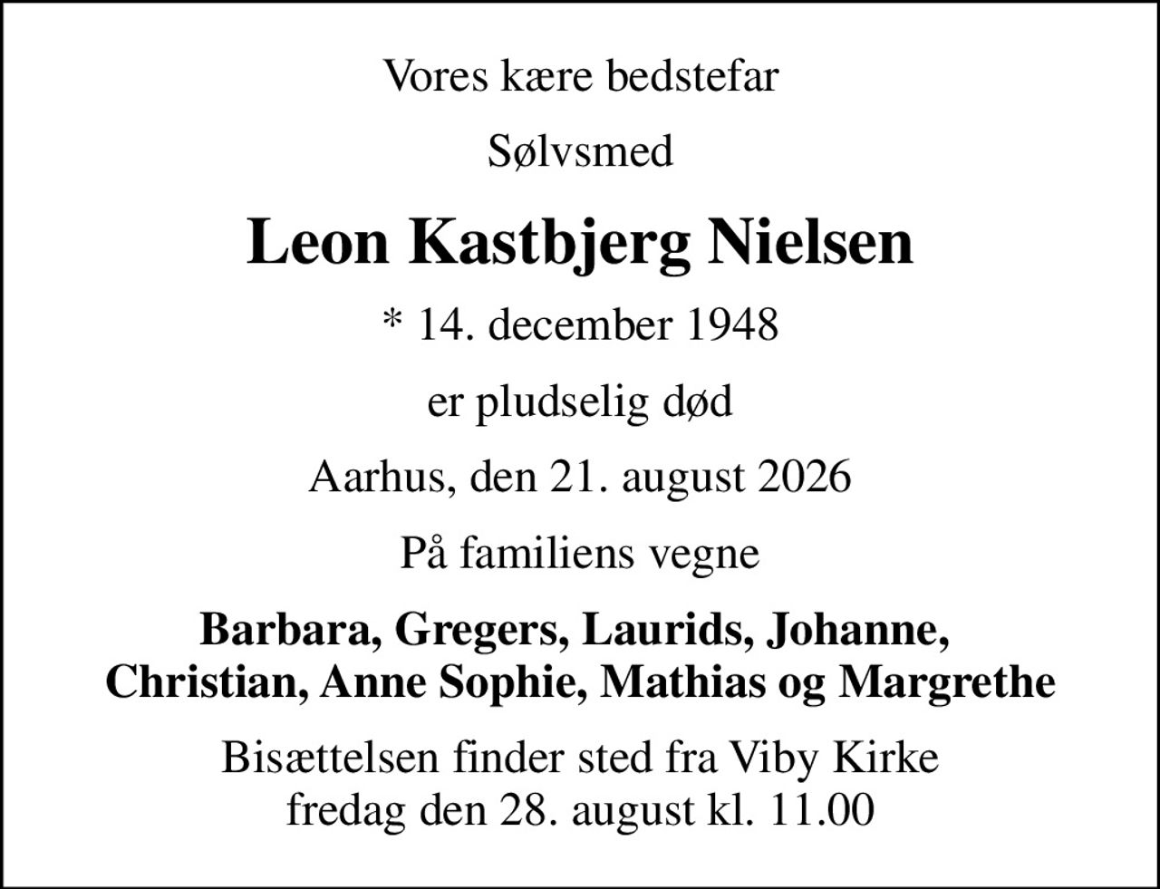 Vores kære bedstefar
Sølvsmed
Leon Kastbjerg Nielsen
* 14. december 1948
er pludselig død
Aarhus, den 21. august 2026
På familiens vegne
Barbara, Gregers, Laurids, Johanne,  Christian, Anne Sophie, Mathias og Margrethe
Bisættelsen finder sted fra Viby Kirke  fredag den 28. august kl. 11.00