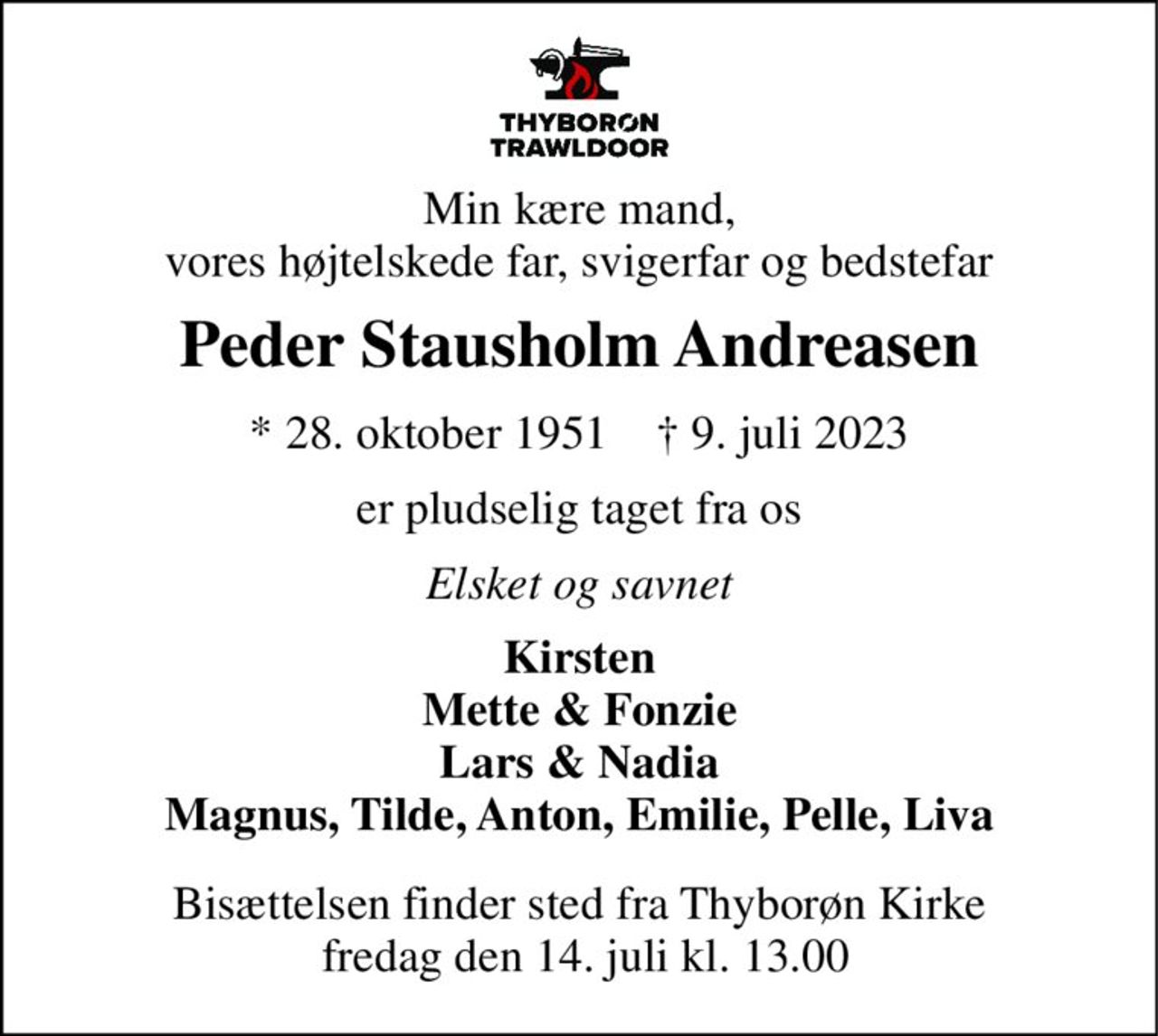 Min kære mand, vores højtelskede far, svigerfar og bedstefar 
Peder Stausholm Andreasen 
*​ 28. oktober 1951​    †​ 9. juli 2023 
er pludselig taget fra os 
Elsket og savnet 
Kirsten Mette & Fonzie Lars & Nadia Magnus, Tilde, Anton, Emilie, Pelle, Liva 
Bisættelsen bekendtgøres senere