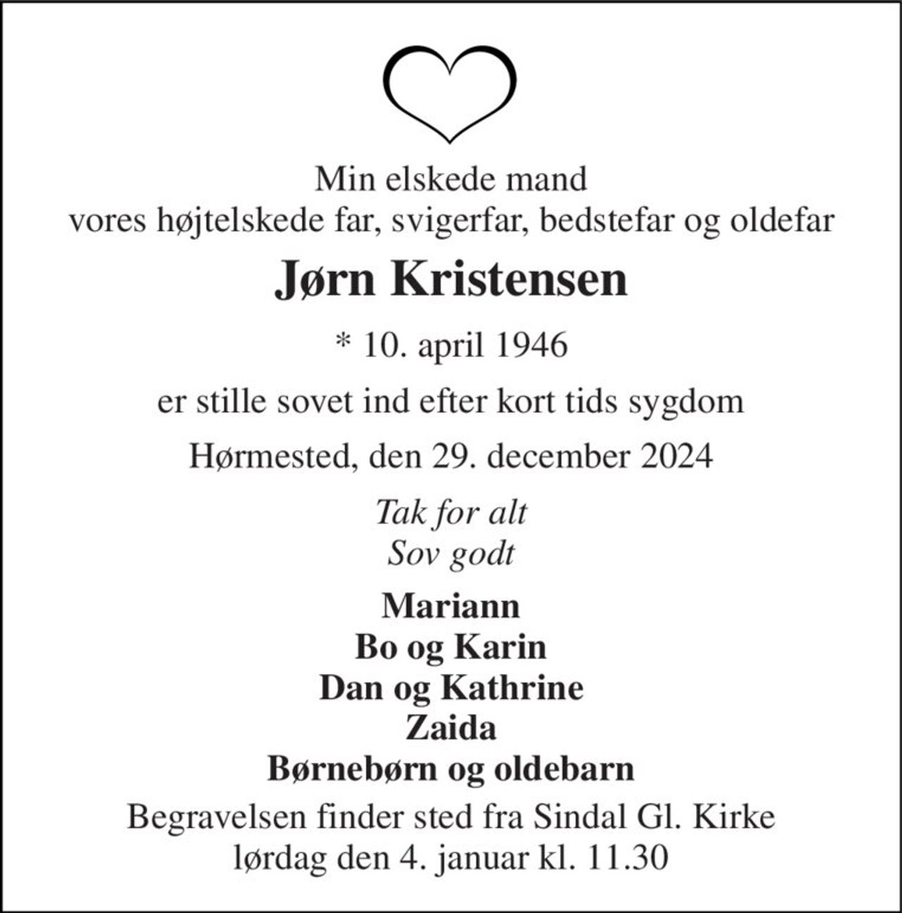 Min elskede mand vores højtelskede far, svigerfar, bedstefar og oldefar 
Jørn Kristensen 
*​ 10. april 1946 
er stille sovet ind efter kort tids sygdom 
Hørmested, den 29. december 2024 
Tak for alt Sov godt 
Mariann Bo og Karin Dan og Kathrine Zaida Børnebørn og oldebarn 
Begravelsen​ finder sted fra Sindal Gl. Kirke​ lørdag den 4. januar​ kl. 11.30
