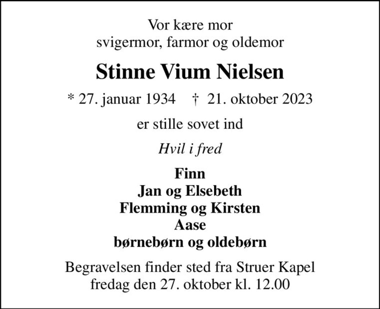 Vor kære mor svigermor, farmor og oldemor
Stinne Vium Nielsen
* 27. januar 1934    ✝ 21. oktober 2023
er stille sovet ind
Hvil i fred
Finn Jan og Elsebeth Flemming og Kirsten Aase børnebørn og oldebørn
Begravelsen finder sted fra Struer Kapel  fredag den 27. oktober kl. 12.00
