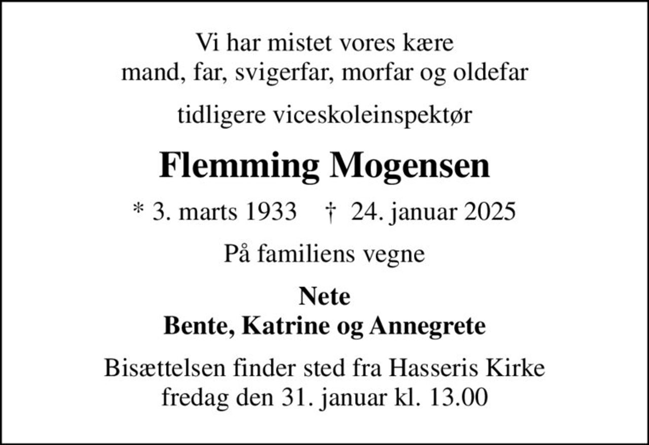 Vi har mistet vores kære mand, far, svigerfar, morfar og oldefar
tidligere viceskoleinspektør
Flemming Mogensen
* 3. marts 1933    ✝ 24. januar 2025
På familiens vegne
Nete Bente, Katrine og Annegrete
Bisættelsen finder sted fra Hasseris Kirke  fredag den 31. januar kl. 13.00
