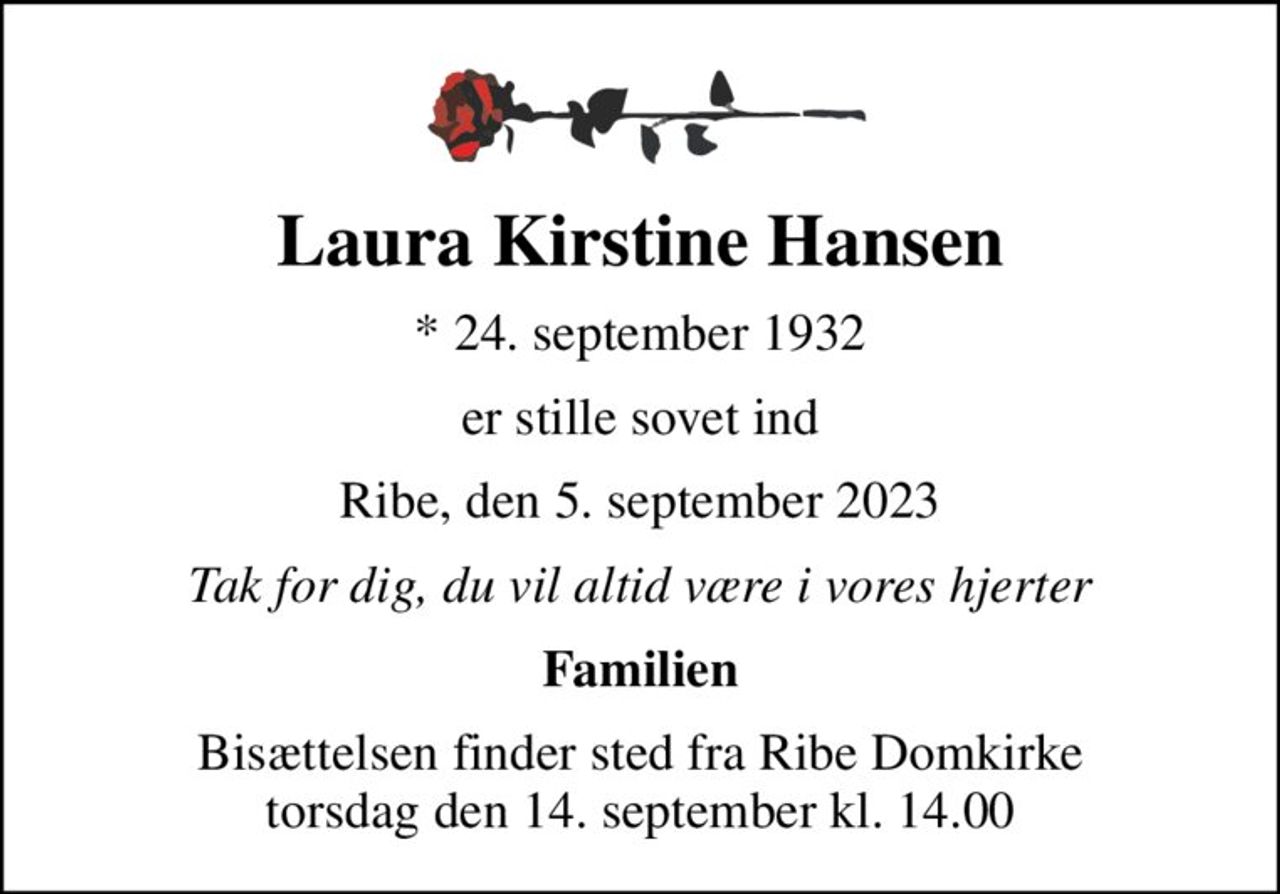 Laura Kirstine Hansen
* 24. september 1932
er stille sovet ind
Ribe, den 5. september 2023
Tak for dig, du vil altid være i vores hjerter
Familien
Bisættelsen finder sted fra Ribe Domkirke  torsdag den 14. september kl. 14.00