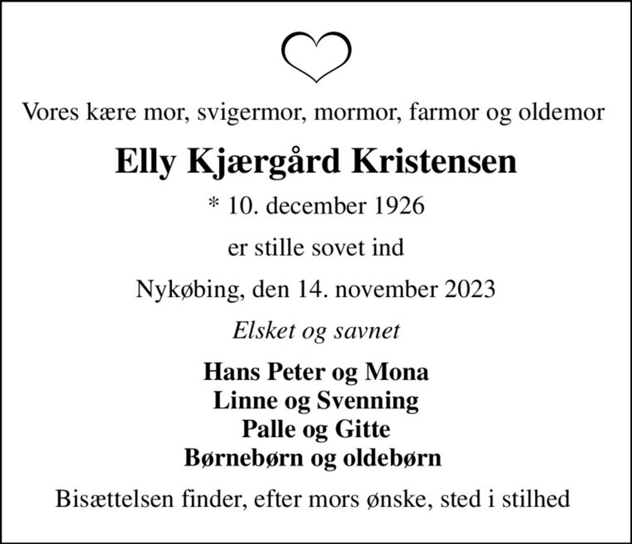 Vores kære mor, svigermor, mormor, farmor og oldemor 
Elly Kjærgård Kristensen
* 10. december 1926
er stille sovet ind
Nykøbing, den 14. november 2023
Elsket og savnet
Hans Peter og Mona Linne og Svenning Palle og Gitte Børnebørn og oldebørn 
Bisættelsen finder, efter mors ønske, sted i stilhed