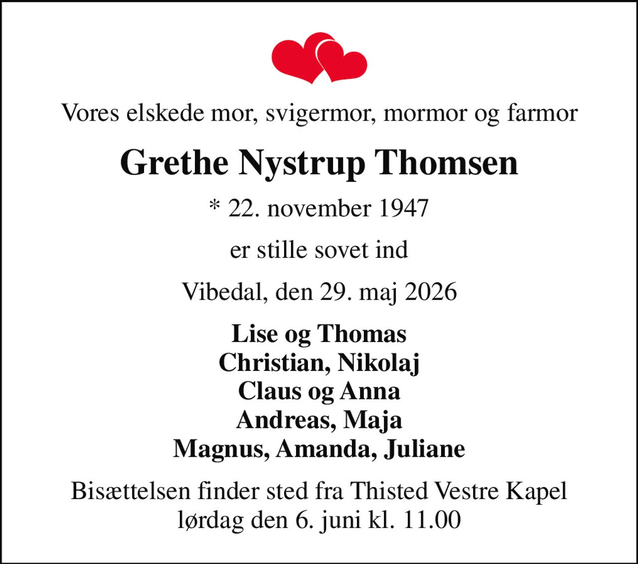 Vores elskede mor, svigermor, mormor og farmor
Grethe Nystrup Thomsen
* 22. november 1947
er stille sovet ind
Vibedal, den 29. maj 2026
Lise og Thomas Christian, Nikolaj Claus og Anna Andreas, Maja Magnus, Amanda, Juliane
Bisættelsen finder sted fra Thisted Vestre Kapel  lørdag den 6. juni kl. 11.00