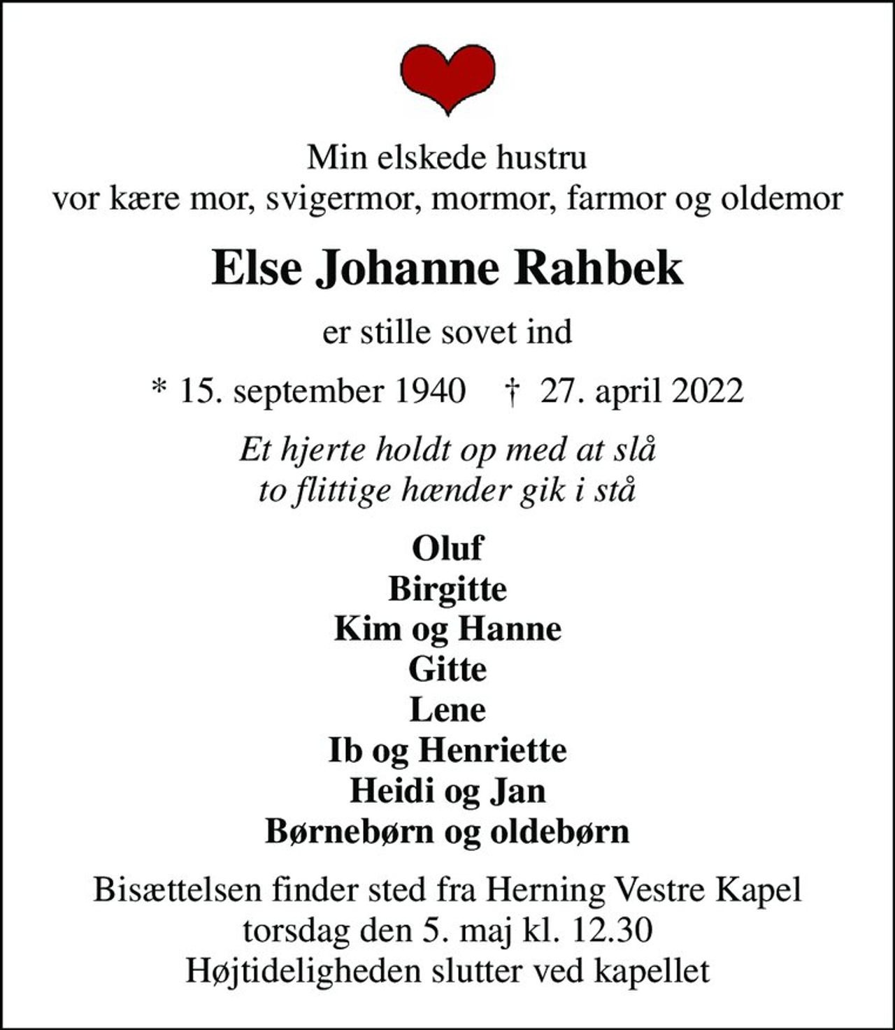 Min elskede hustru vor kære mor, svigermor, mormor, farmor og oldemor
Else Johanne Rahbek
er stille sovet ind
* 15. september 1940    ✝ 27. april 2022
Et hjerte holdt op med at slå to flittige hænder gik i stå
Oluf Birgitte Kim og Hanne Gitte Lene Ib og Henriette Heidi og Jan Børnebørn og oldebørn
Bisættelsen finder sted fra Herning Vestre Kapel  torsdag den 5. maj kl. 12.30  Højtideligheden slutter ved kapellet