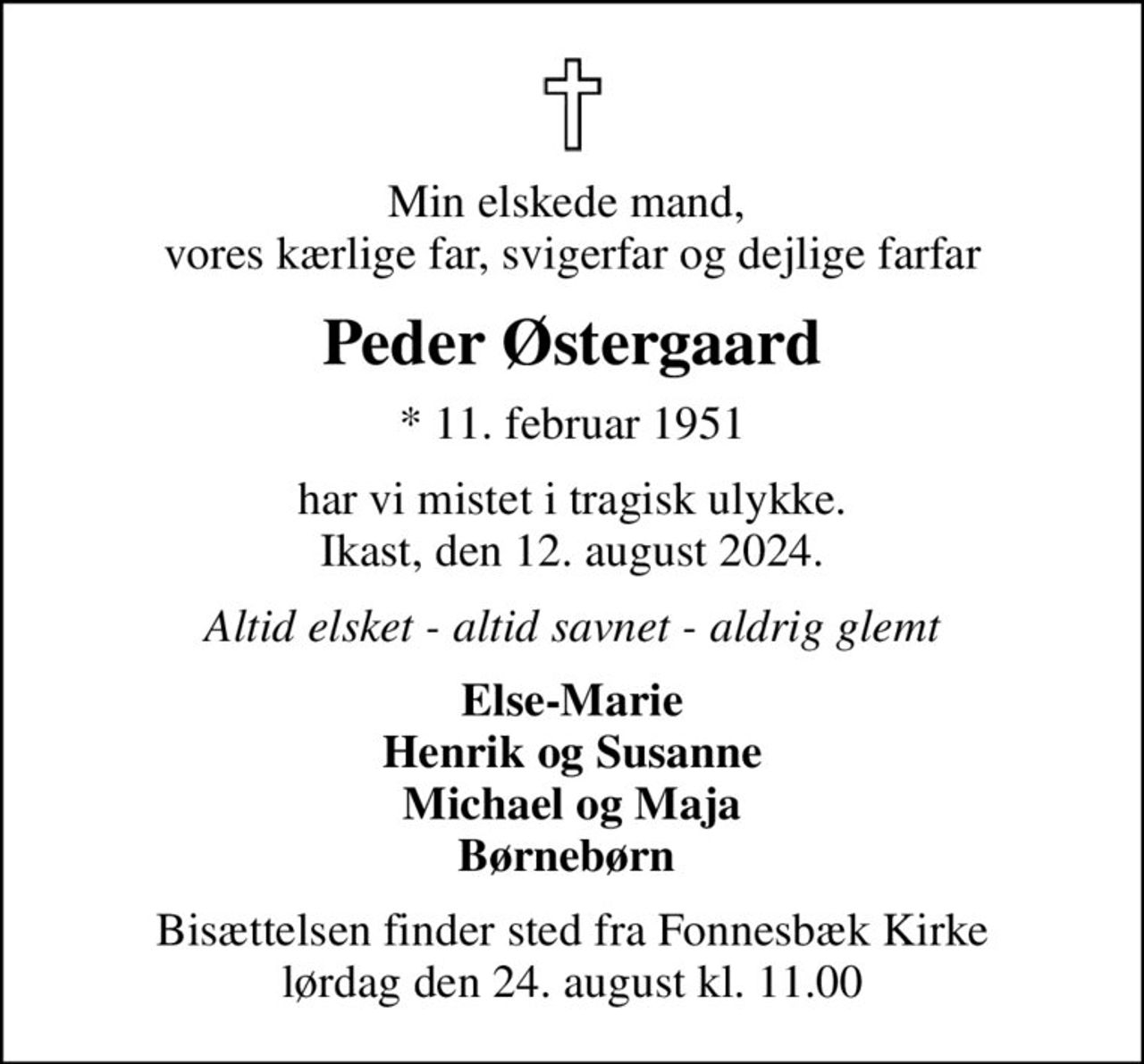 Min elskede mand,  vores kærlige far, svigerfar og dejlige farfar
Peder Østergaard
* 11. februar 1951
har vi mistet i tragisk ulykke. Ikast, den 12. august 2024.
Altid elsket - altid savnet - aldrig glemt
Else-Marie Henrik og Susanne Michael og Maja Børnebørn 
Bisættelsen finder sted fra Fonnesbæk Kirke  lørdag den 24. august kl. 11.00