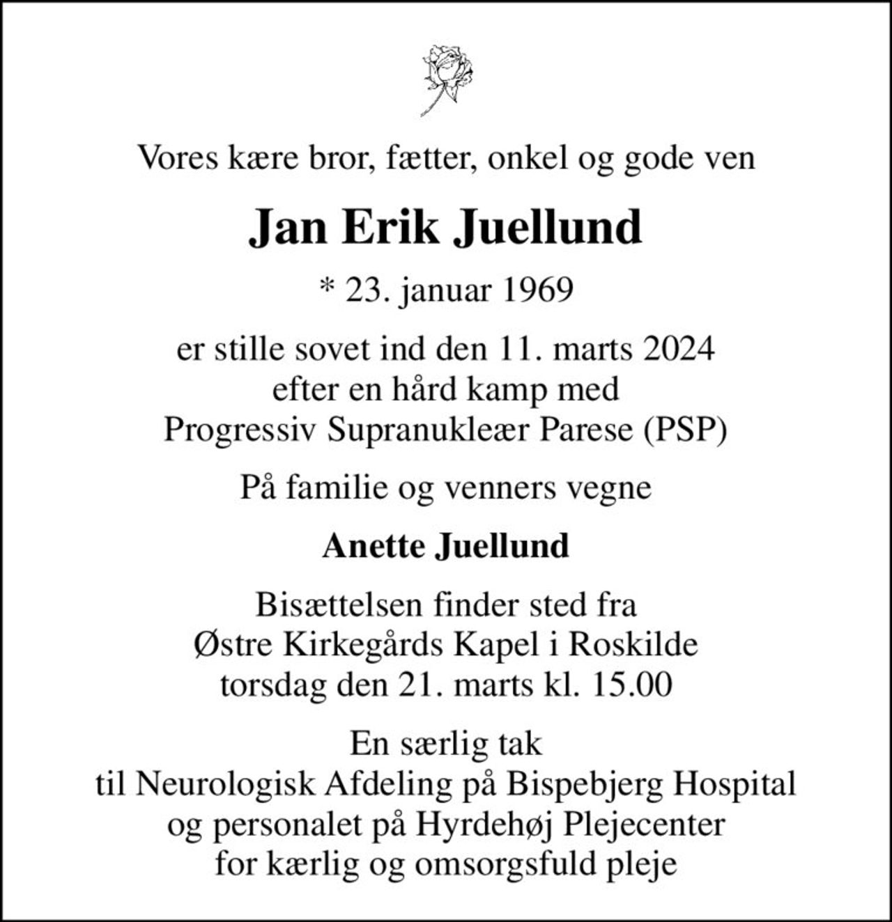 Vores kære bror, fætter, onkel og gode ven
Jan Erik Juellund
* 23. januar 1969
er stille sovet ind den 11. marts 2024 efter en hård kamp med Progressiv Supranukleær Parese (PSP)
På familie og venners vegne
Anette Juellund
Bisættelsen finder sted fra Østre Kirkegårds Kapel i Roskilde torsdag den 21. marts kl. 15.00
En særlig tak til Neurologisk Afdeling på Bispebjerg Hospital og personalet på Hyrdehøj Plejecenter for kærlig og omsorgsfuld pleje