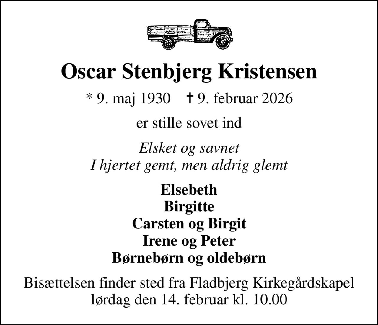 Oscar Stenbjerg Kristensen
* 9. maj 1930    ✝ 9. februar 2026
er stille sovet ind
Elsket og savnet I hjertet gemt, men aldrig glemt
Elsebeth Birgitte Carsten og Birgit Irene og Peter Børnebørn og oldebørn
Bisættelsen finder sted fra Fladbjerg Kirkegårdskapel  lørdag den 14. februar kl. 10.00