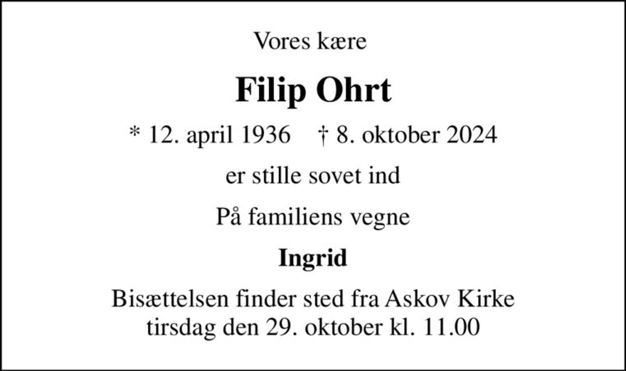 Vores kære 
Filip Ohrt
* 12. april 1936    ✝ 8. oktober 2024
er stille sovet ind
På familiens vegne
Ingrid
Bisættelsen finder sted fra Askov Kirke  tirsdag den 29. oktober kl. 11.00