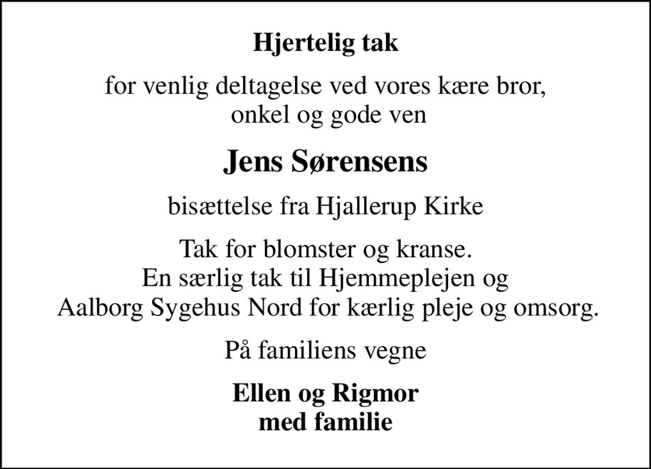 Hjertelig tak
for venlig deltagelse ved vores kære bror,  onkel og gode ven
Jens Sørensens
bisættelse fra Hjallerup Kirke
Tak for blomster og kranse. En særlig tak til Hjemmeplejen og  Aalborg Sygehus Nord for kærlig pleje og omsorg.
På familiens vegne
Ellen og Rigmor med familie