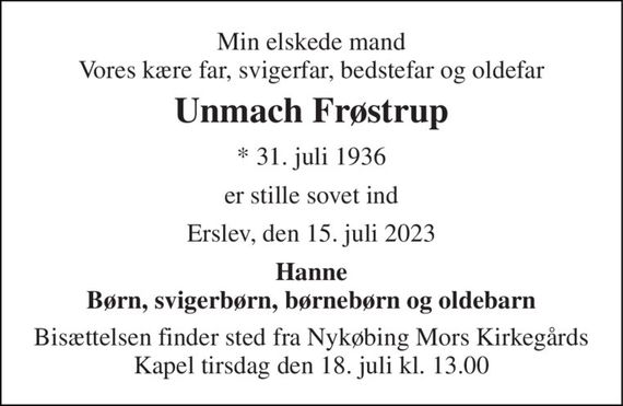 Min elskede mand Vores kære far, svigerfar, bedstefar og oldefar 
Unmach Frøstrup 
* 31. juli 1936 
er stille sovet ind 
Erslev, den 15. juli 2023 
Hanne Børn, svigerbørn, børnebørn og oldebarn 
Bisættelsen finder sted fra Nykøbing Mors Kirkegårds Kapel tirsdag den 18. juli kl. 13.00