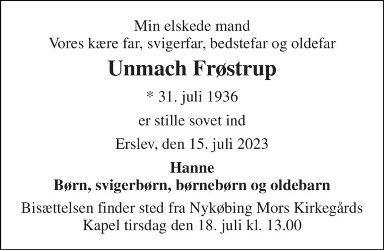 Min elskede mand Vores kære far, svigerfar, bedstefar og oldefar 
Unmach Frøstrup 
* 31. juli 1936 
er stille sovet ind 
Erslev, den 15. juli 2023 
Hanne Børn, svigerbørn, børnebørn og oldebarn 
Bisættelsen finder sted fra Nykøbing Mors Kirkegårds Kapel tirsdag den 18. juli kl. 13.00