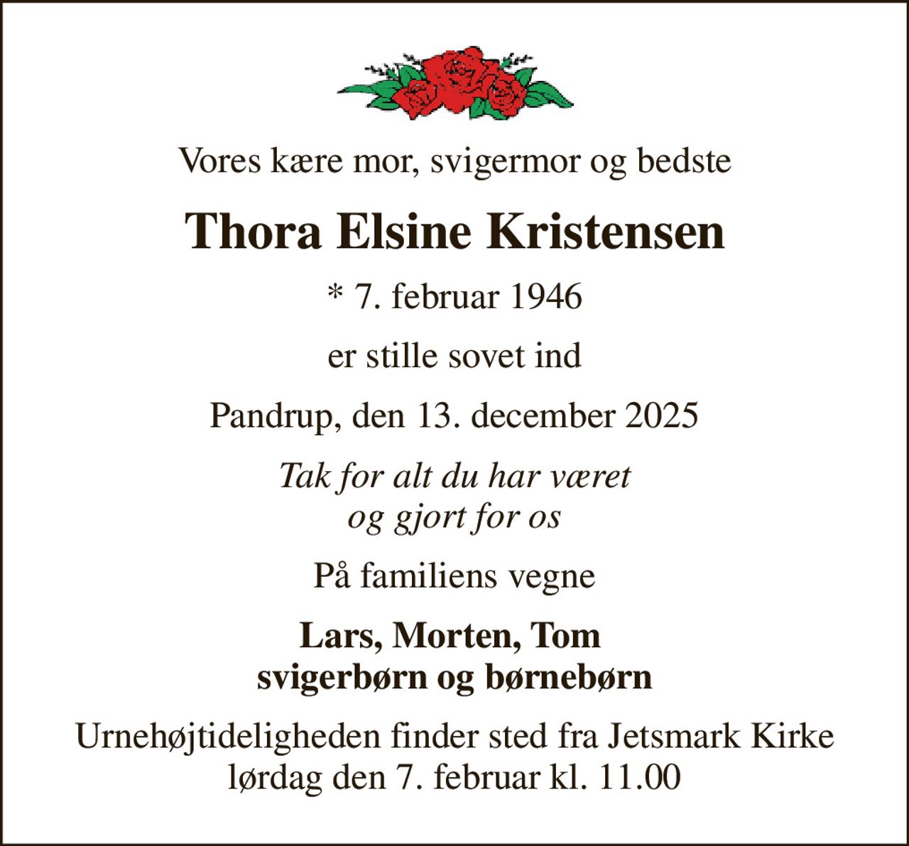 Vores kære mor, svigermor og bedste
Thora Elsine Kristensen
* 7. februar 1946
er stille sovet ind
Pandrup, den 13. december 2025
Tak for alt du har været og gjort for os
På familiens vegne
Lars, Morten, Tom  svigerbørn og børnebørn
Urnehøjtideligheden finder sted fra Jetsmark Kirke lørdag den 7. februar kl. 11.00
