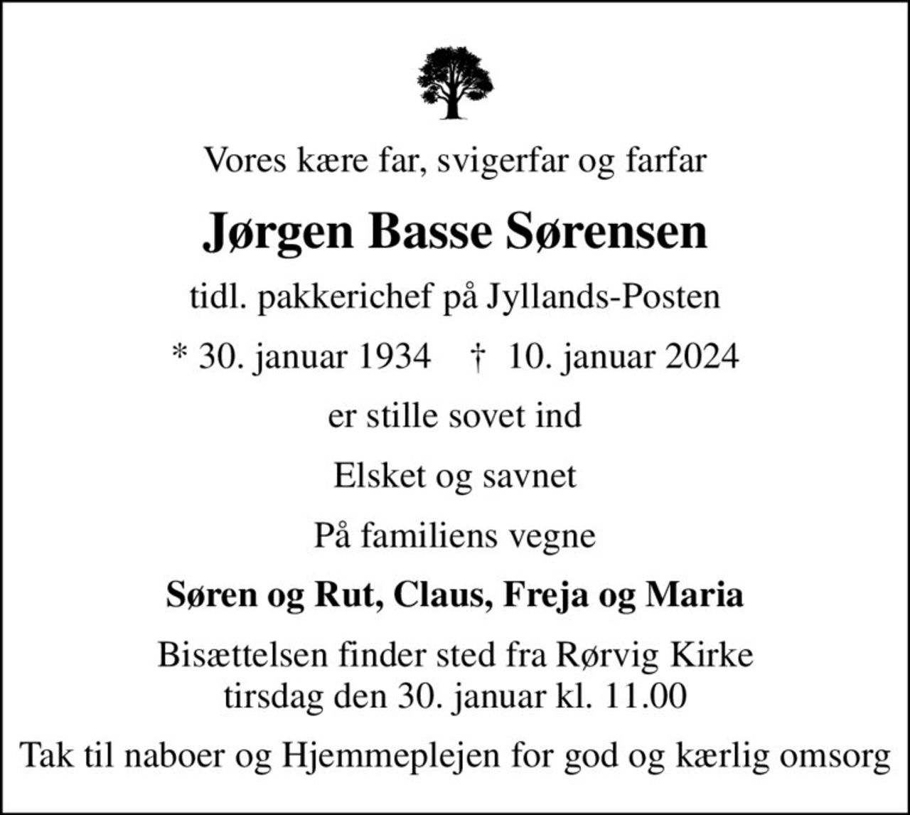 Vores kære far, svigerfar og farfar
Jørgen Basse Sørensen
tidl. pakkerichef på Jyllands-Posten
* 30. januar 1934    ✝ 10. januar 2024
er stille sovet ind
Elsket og savnet
På familiens vegne
Søren og Rut, Claus, Freja og Maria
Bisættelsen finder sted fra Rørvig Kirke  tirsdag den 30. januar kl. 11.00 
Tak til naboer og Hjemmeplejen for god og kærlig omsorg
