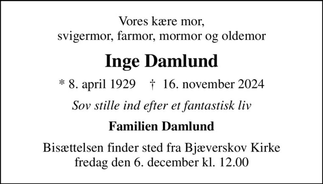 Vores kære mor, svigermor, farmor, mormor og oldemor
Inge Damlund
* 8. april 1929    ✝ 16. november 2024
Sov stille ind efter et fantastisk liv
Familien Damlund
Bisættelsen finder sted fra Bjæverskov Kirke  fredag den 6. december kl. 12.00