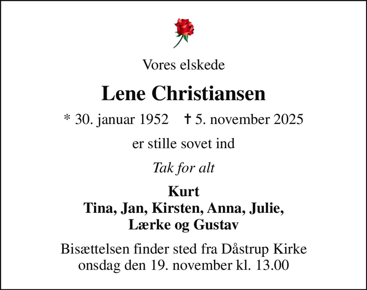 Vores elskede
Lene Christiansen
* 30. januar 1952    ✝ 5. november 2025
er stille sovet ind
Tak for alt
Kurt Tina, Jan, Kirsten, Anna, Julie, Lærke og Gustav
Bisættelsen finder sted fra Dåstrup Kirke  onsdag den 19. november kl. 13.00