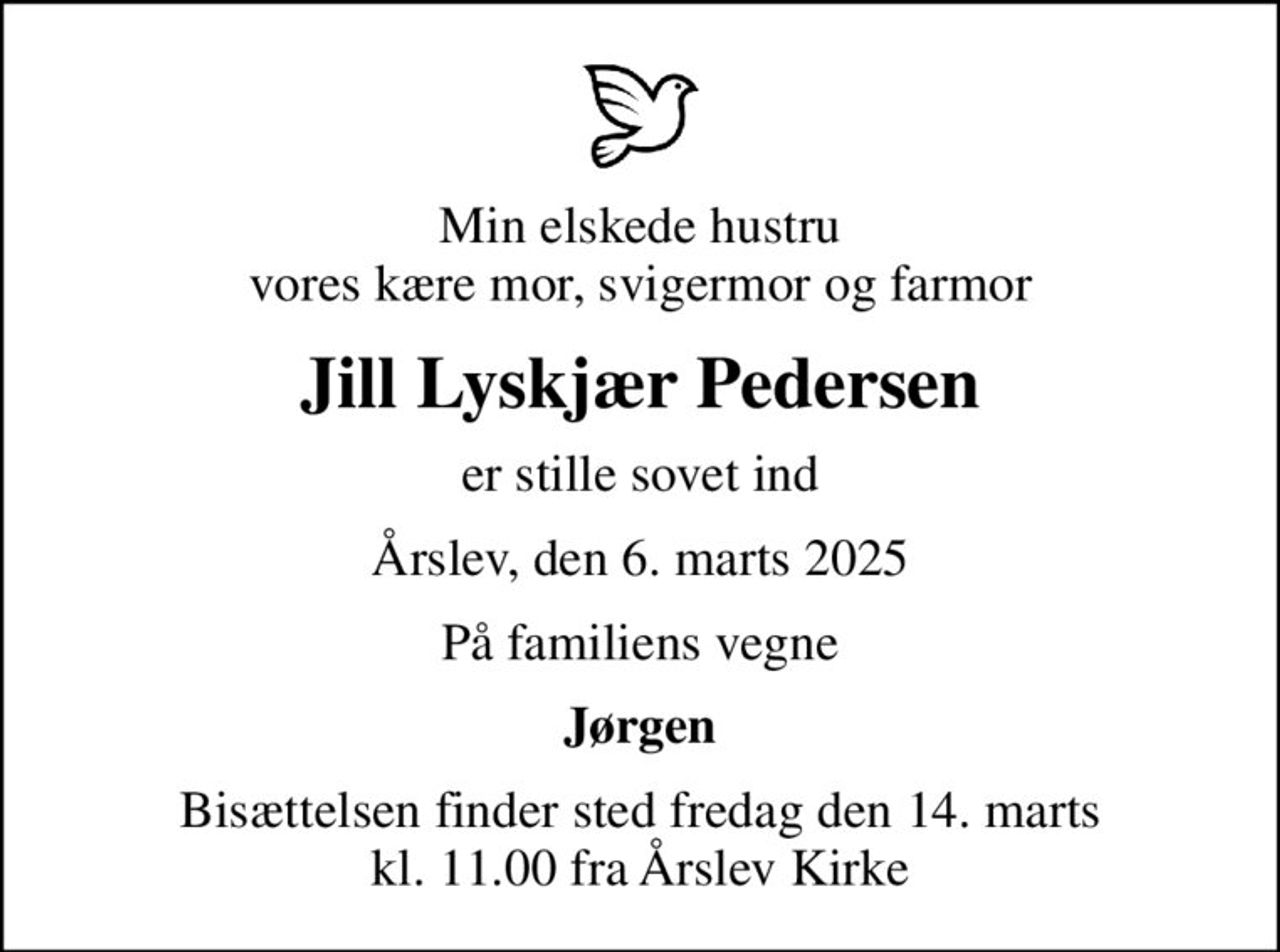 Min elskede hustru vores kære mor, svigermor og farmor
Jill Lyskjær Pedersen
er stille sovet ind
Årslev, den 6. marts 2025
På familiens vegne
Jørgen
Bisættelsen finder sted fredag den 14. marts kl. 11.00 fra Årslev Kirke