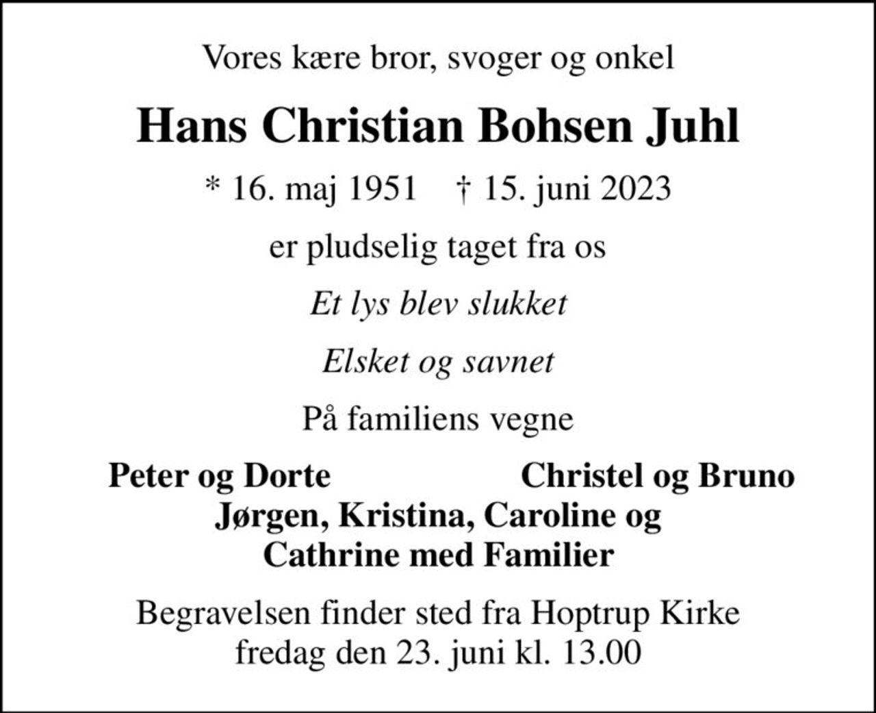 Vores kære bror, svoger og onkel
Hans Christian Bohsen Juhl
* 16. maj 1951    ✝ 15. juni 2023
er pludselig taget fra os
Et lys blev slukket
Elsket og savnet
På familiens vegne
Peter og Dorte
Christel og Bruno
Begravelsen finder sted fra Hoptrup Kirke  fredag den 23. juni kl. 13.00