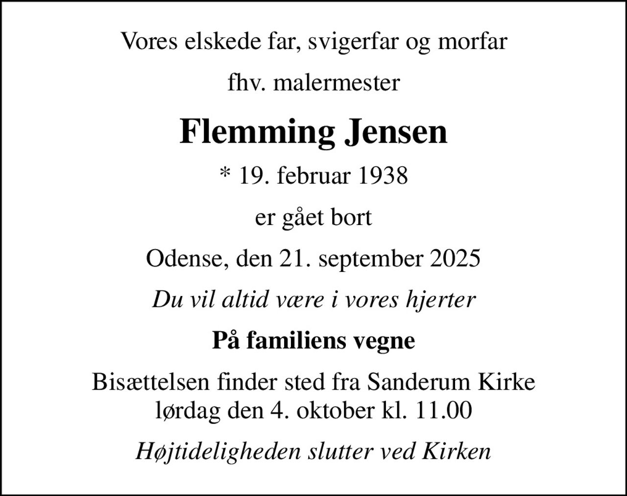 Vores elskede far, svigerfar og morfar
fhv. malermester
Flemming Jensen
* 19. februar 1938
er gået bort
Odense, den 21. september 2025
Du vil altid være i vores hjerter
På familiens vegne
Bisættelsen finder sted fra Sanderum Kirke  lørdag den 4. oktober kl. 11.00 
Højtideligheden slutter ved Kirken