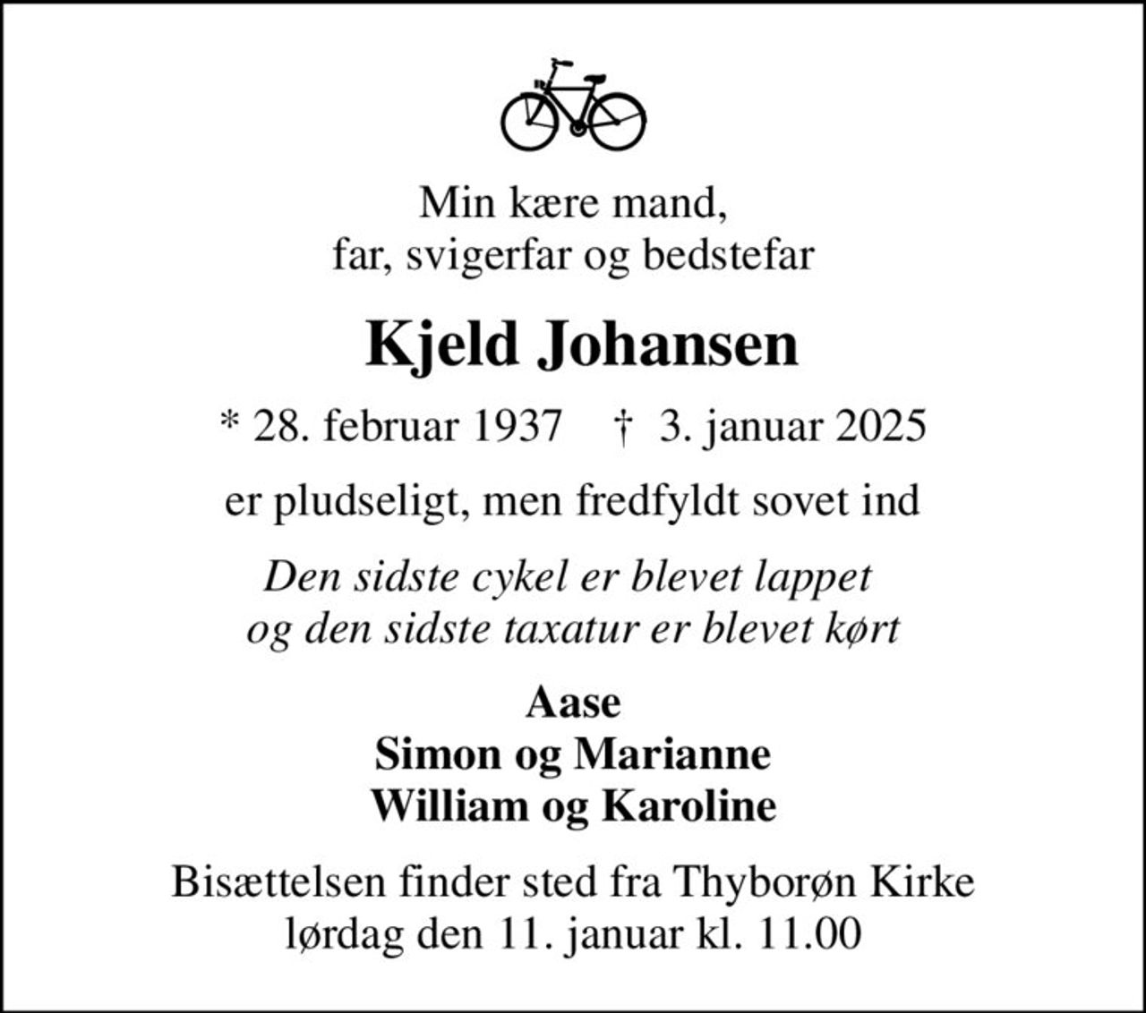 Min kære mand, far, svigerfar og bedstefar
 Kjeld Johansen
* 28. februar 1937    ✝ 3. januar 2025
er pludseligt, men fredfyldt sovet ind
Den sidste cykel er blevet lappet  og den sidste taxatur er blevet kørt
Aase Simon og Marianne William og Karoline
Bisættelsen finder sted fra Thyborøn Kirke  lørdag den 11. januar kl. 11.00